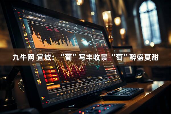 九牛网 宜城：“葡”写丰收景 “萄”醉盛夏甜
