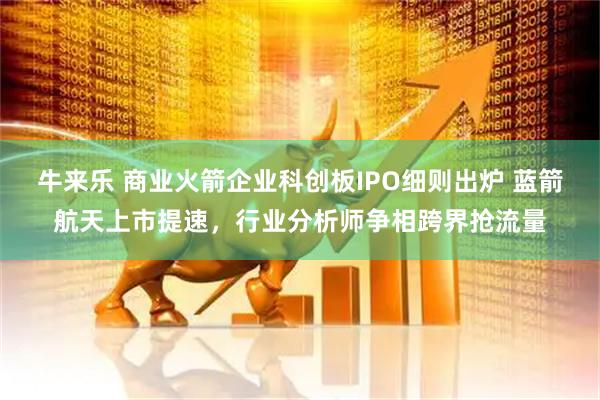 牛来乐 商业火箭企业科创板IPO细则出炉 蓝箭航天上市提速，行业分析师争相跨界抢流量