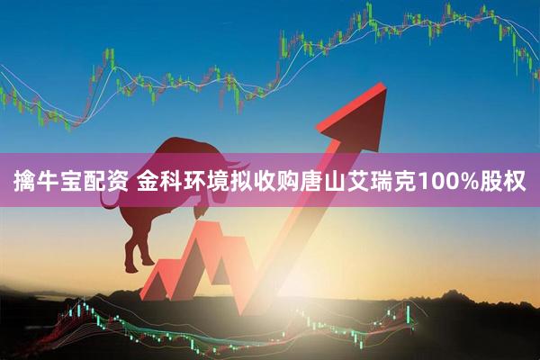 擒牛宝配资 金科环境拟收购唐山艾瑞克100%股权