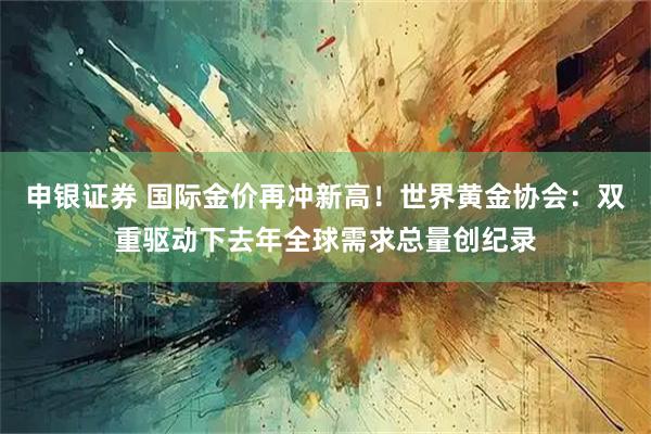 申银证券 国际金价再冲新高！世界黄金协会：双重驱动下去年全球需求总量创纪录