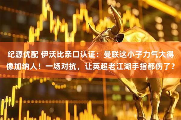 纪源优配 伊沃比亲口认证：曼联这小子力气大得像加纳人！一场对抗，让英超老江湖手指都伤了？