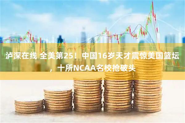 泸深在线 全美第25！中国16岁天才震惊美国篮坛，十所NCAA名校抢破头