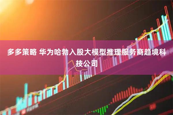 多多策略 华为哈勃入股大模型推理服务商趋境科技公司