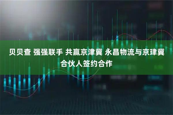 贝贝查 强强联手 共赢京津冀 永昌物流与京珒冀合伙人签约合作