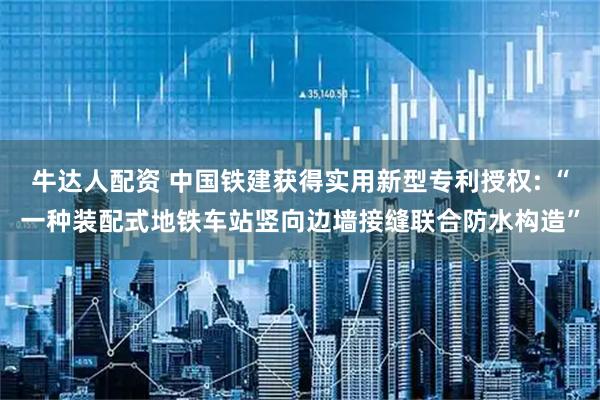 牛达人配资 中国铁建获得实用新型专利授权: “一种装配式地铁车站竖向边墙接缝联合防水构造”
