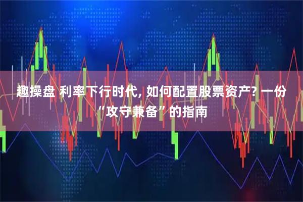 趣操盘 利率下行时代, 如何配置股票资产? 一份“攻守兼备”的指南