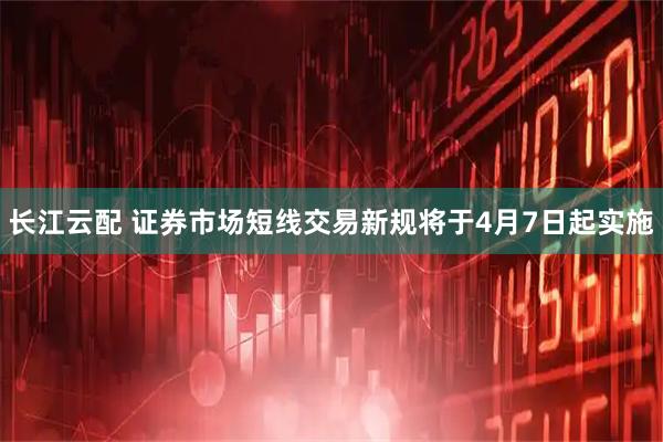 长江云配 证券市场短线交易新规将于4月7日起实施
