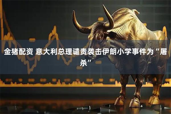 金猪配资 意大利总理谴责袭击伊朗小学事件为“屠杀”
