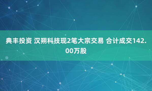 典丰投资 汉朔科技现2笔大宗交易 合计成交142.00万股