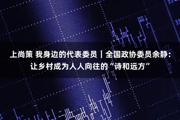 上尚策 我身边的代表委员｜全国政协委员余静：让乡村成为人人向往的“诗和远方”