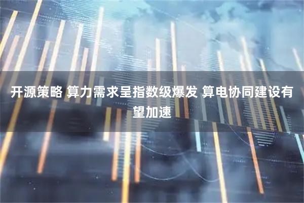开源策略 算力需求呈指数级爆发 算电协同建设有望加速