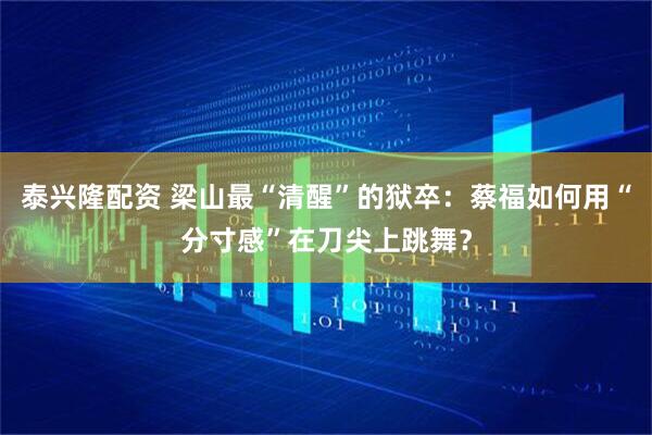 泰兴隆配资 梁山最“清醒”的狱卒：蔡福如何用“分寸感”在刀尖上跳舞？