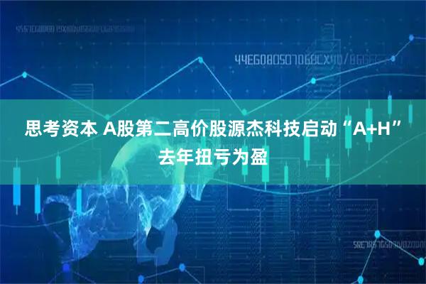思考资本 A股第二高价股源杰科技启动“A+H”去年扭亏为盈
