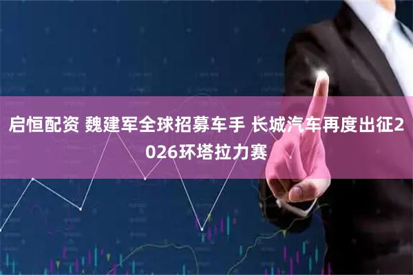 启恒配资 魏建军全球招募车手 长城汽车再度出征2026环塔拉力赛