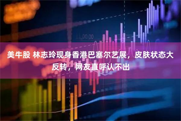 美牛股 林志玲现身香港巴塞尔艺展，皮肤状态大反转，网友直呼认不出