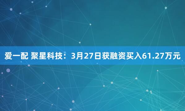 爱一配 聚星科技：3月27日获融资买入61.27万元