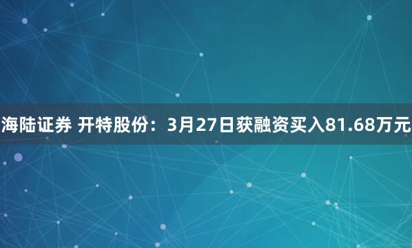 海陆证券 开特股份：3月27日获融资买入81.68万元