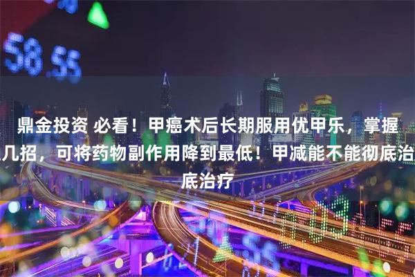 鼎金投资 必看！甲癌术后长期服用优甲乐，掌握这几招，可将药物副作用降到最低！甲减能不能彻底治疗