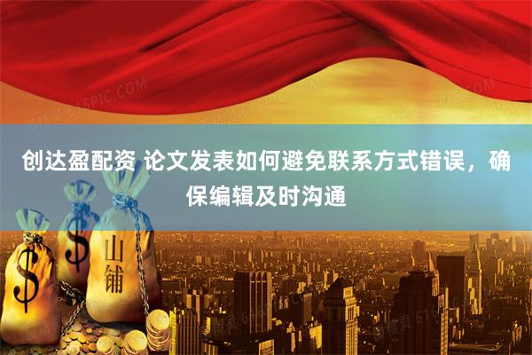 创达盈配资 论文发表如何避免联系方式错误，确保编辑及时沟通