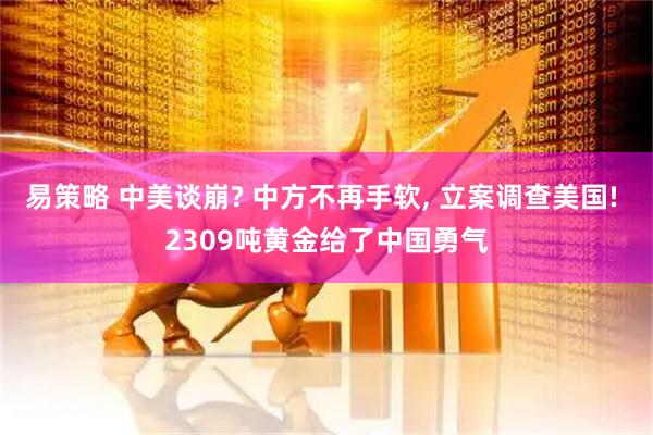 易策略 中美谈崩? 中方不再手软, 立案调查美国! 2309吨黄金给了中国勇气