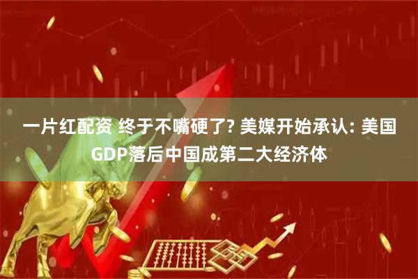 一片红配资 终于不嘴硬了? 美媒开始承认: 美国GDP落后中国成第二大经济体