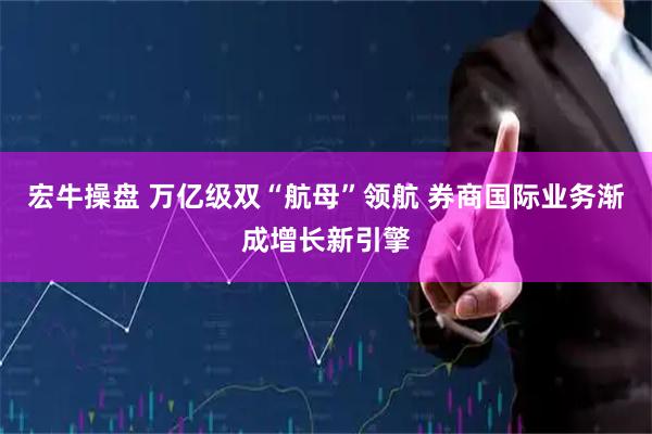 宏牛操盘 万亿级双“航母”领航 券商国际业务渐成增长新引擎
