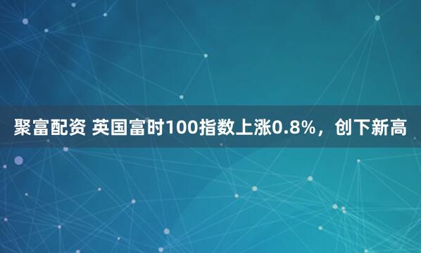 聚富配资 英国富时100指数上涨0.8%，创下新高