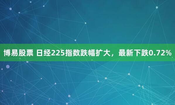 博易股票 日经225指数跌幅扩大，最新下跌0.72%