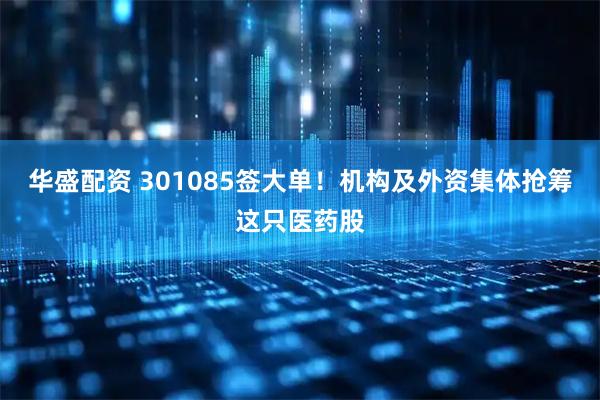 华盛配资 301085签大单！机构及外资集体抢筹这只医药股