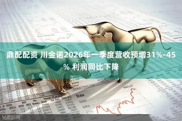 鼎配配资 川金诺2026年一季度营收预增31%-45% 利润同比下降