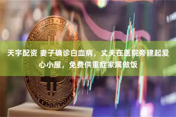 天宇配资 妻子确诊白血病，丈夫在医院旁建起爱心小屋，免费供重症家属做饭