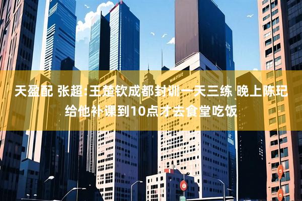 天盈配 张超:王楚钦成都封训一天三练 晚上陈玘给他补课到10点才去食堂吃饭