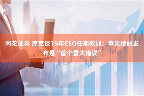 同花证券 库克谈15年CEO任期教训：苹果地图发布是“首个重大错误”