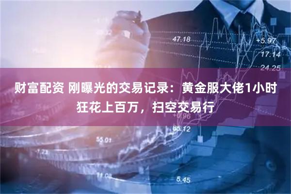 财富配资 刚曝光的交易记录：黄金服大佬1小时狂花上百万，扫空交易行