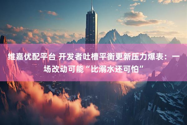 维嘉优配平台 开发者吐槽平衡更新压力爆表：一场改动可能“比溺水还可怕”