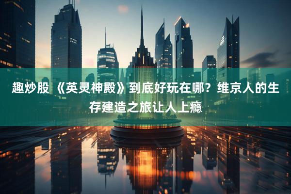 趣炒股 《英灵神殿》到底好玩在哪？维京人的生存建造之旅让人上瘾