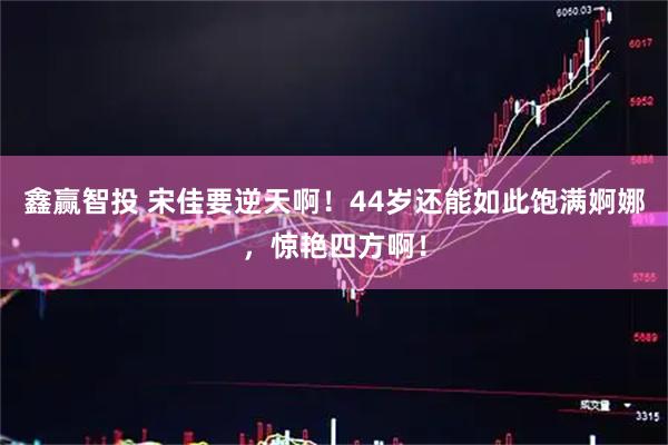 鑫赢智投 宋佳要逆天啊！44岁还能如此饱满婀娜，惊艳四方啊！
