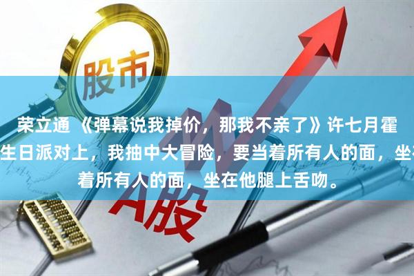 荣立通 《弹幕说我掉价，那我不亲了》许七月霍行止卢晚 男友生日派对上，我抽中大冒险，要当着所有人的面，坐在他腿上舌吻。