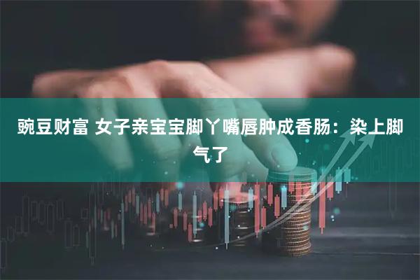 豌豆财富 女子亲宝宝脚丫嘴唇肿成香肠：染上脚气了