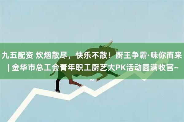 九五配资 炊烟散尽，快乐不散！厨王争霸·味你而来 | 金华市总工会青年职工厨艺大PK活动圆满收官~