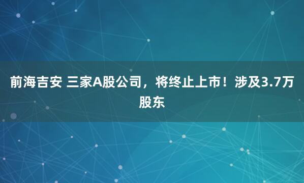 前海吉安 三家A股公司，将终止上市！涉及3.7万股东