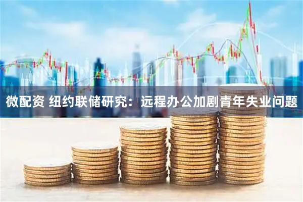微配资 纽约联储研究：远程办公加剧青年失业问题
