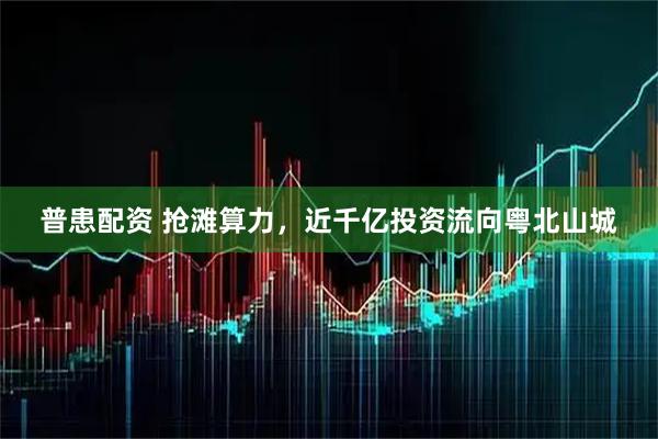 普患配资 抢滩算力,近千亿投资流向粤北山城
