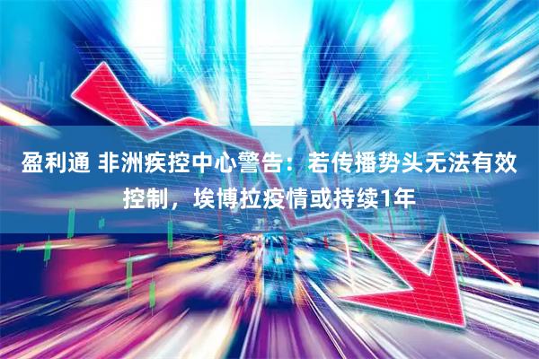 盈利通 非洲疾控中心警告：若传播势头无法有效控制，埃博拉疫情或持续1年