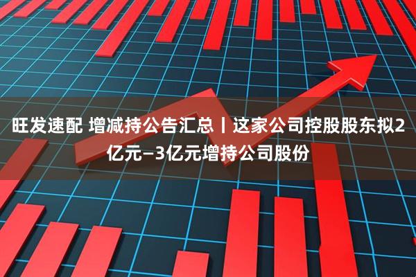 旺发速配 增减持公告汇总丨这家公司控股股东拟2亿元—3亿元增持公司股份