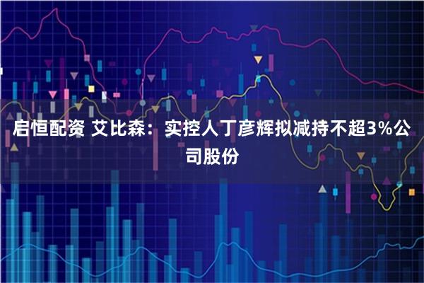 启恒配资 艾比森：实控人丁彦辉拟减持不超3%公司股份