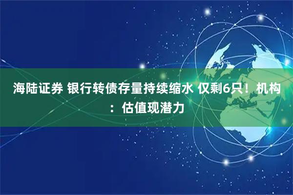 海陆证券 银行转债存量持续缩水 仅剩6只！机构：估值现潜力