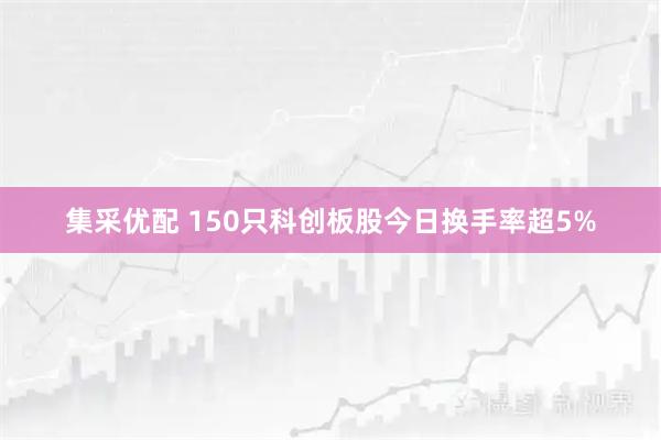 集采优配 150只科创板股今日换手率超5%