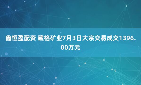 鑫恒盈配资 藏格矿业7月3日大宗交易成交1396.00万元