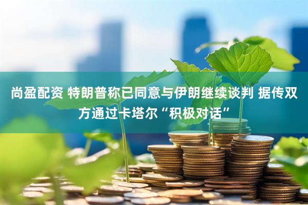 尚盈配资 特朗普称已同意与伊朗继续谈判 据传双方通过卡塔尔“积极对话”